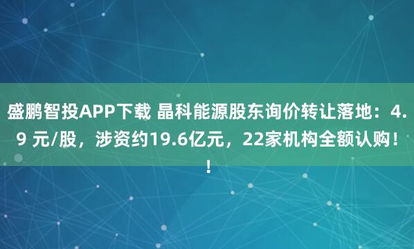 盛鹏智投APP下载 晶科能源股东询价转让落地：4.9 元/股，涉资约19.6亿元，22家机构全额认购！