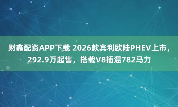 财鑫配资APP下载 2026款宾利欧陆PHEV上市,292.9万起售,搭载V8插混782马力