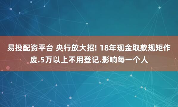 易投配资平台 央行放大招! 18年现金取款规矩作废.5万以上不用登记.影响每一个人