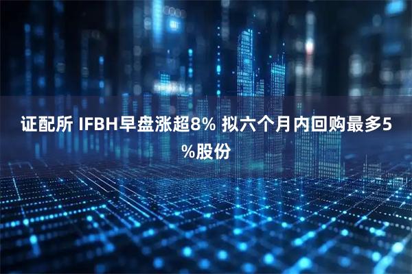 证配所 IFBH早盘涨超8% 拟六个月内回购最多5%股份