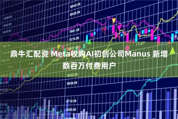 鼎牛汇配资 Meta收购AI初创公司Manus 新增数百万付费用户