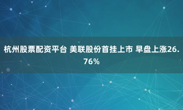 杭州股票配资平台 美联股份首挂上市 早盘上涨26.76%