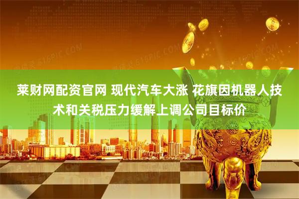 莱财网配资官网 现代汽车大涨 花旗因机器人技术和关税压力缓解上调公司目标价