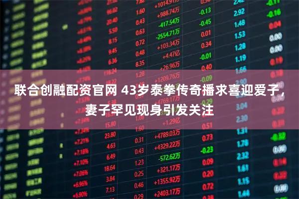 联合创融配资官网 43岁泰拳传奇播求喜迎爱子，妻子罕见现身引发关注