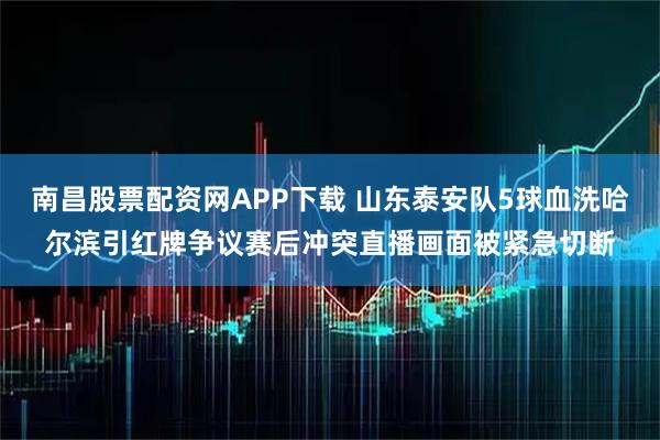 南昌股票配资网APP下载 山东泰安队5球血洗哈尔滨引红牌争议赛后冲突直播画面被紧急切断