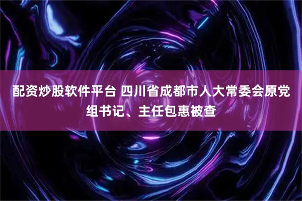 配资炒股软件平台 四川省成都市人大常委会原党组书记、主任包惠被查