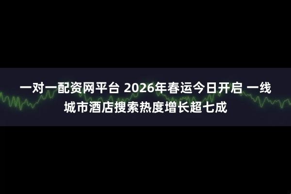 一对一配资网平台 2026年春运今日开启 一线城市酒店搜索热度增长超七成