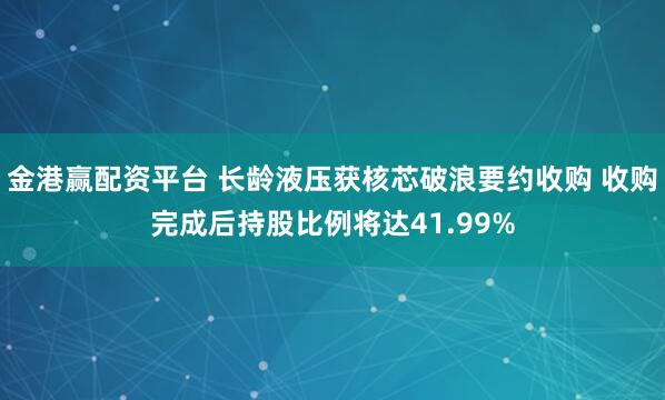 金港赢配资平台 长龄液压获核芯破浪要约收购 收购完成后持股比例将达41.99%