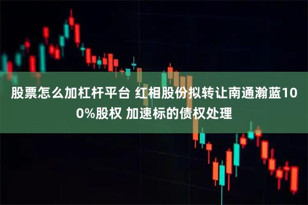 股票怎么加杠杆平台 红相股份拟转让南通瀚蓝100%股权 加速标的债权处理