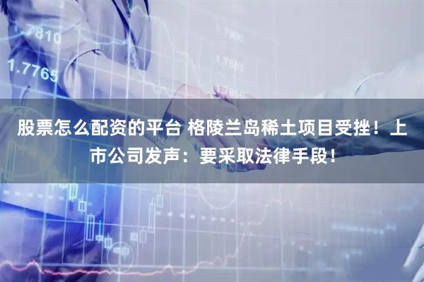股票怎么配资的平台 格陵兰岛稀土项目受挫！上市公司发声：要采取法律手段！