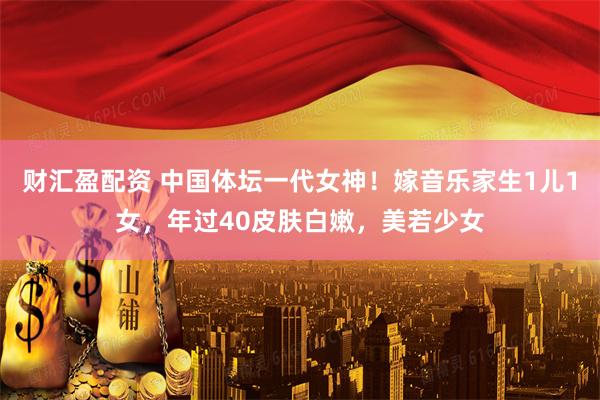 财汇盈配资 中国体坛一代女神！嫁音乐家生1儿1女，年过40皮肤白嫩，美若少女