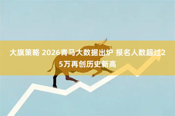 大旗策略 2026青马大数据出炉 报名人数超过25万再创历史新高