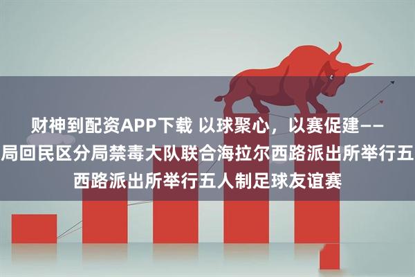 财神到配资APP下载 以球聚心，以赛促建——呼和浩特市公安局回民区分局禁毒大队联合海拉尔西路派出所举行五人制足球友谊赛